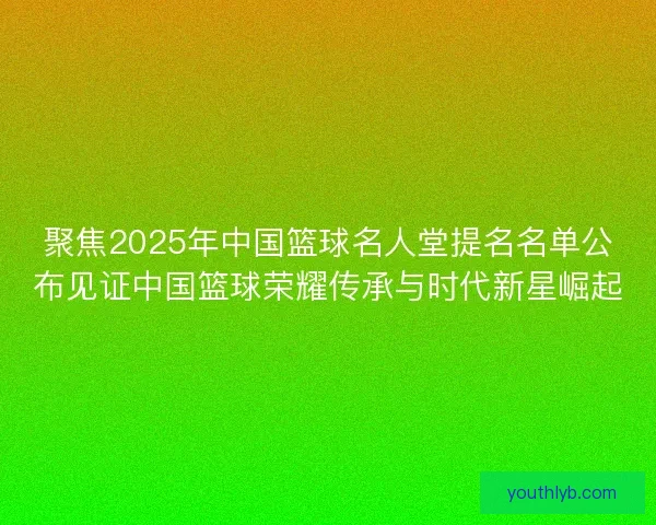 聚焦2025年中国篮球名人堂提名名单公布见证中国篮球荣耀传承与时代新星崛起 聚焦2025年中国篮球名人堂提名名单公布见证中国篮球荣耀传承与时代新星崛起