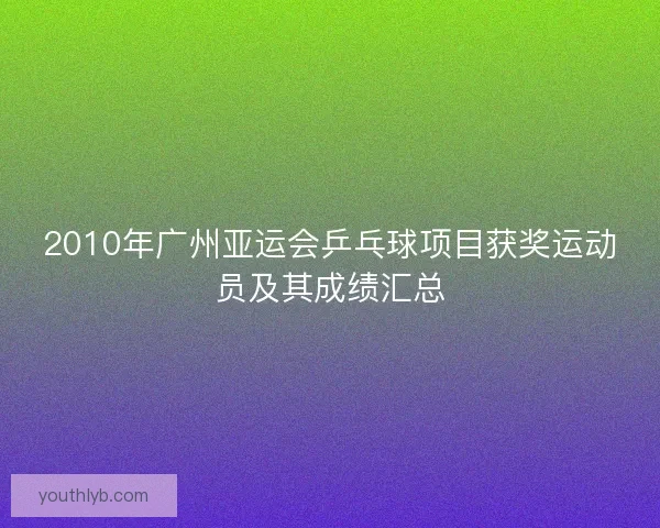 2010年广州亚运会乒乓球项目获奖运动员及其成绩汇总 2010年广州亚运会乒乓球项目获奖运动员及其成绩汇总