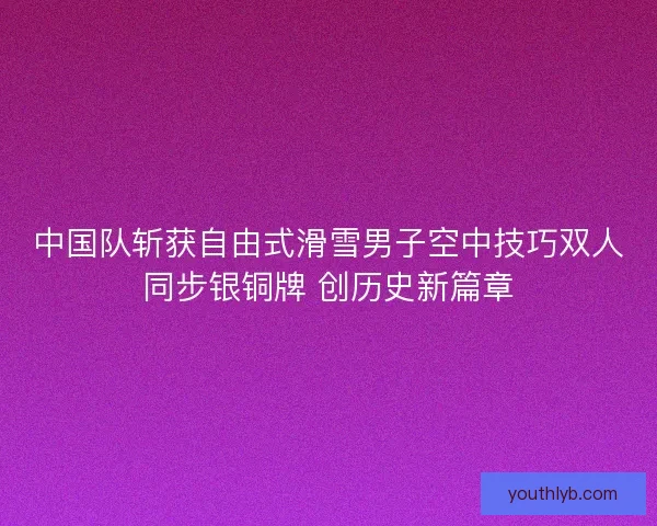 中国队斩获自由式滑雪男子空中技巧双人同步银铜牌 创历史新篇章