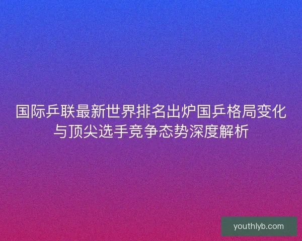 国际乒联最新世界排名出炉国乒格局变化与顶尖选手竞争态势深度解析