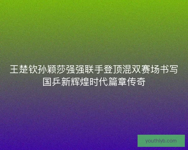 王楚钦孙颖莎强强联手登顶混双赛场书写国乒新辉煌时代篇章传奇