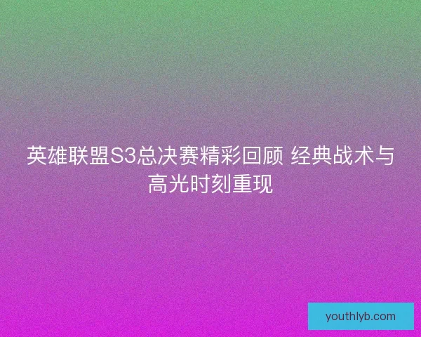 英雄联盟S3总决赛精彩回顾 经典战术与高光时刻重现 英雄联盟S3总决赛精彩回顾 经典战术与高光时刻重现