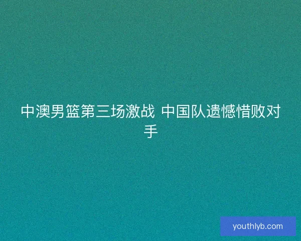 中澳男篮第三场激战 中国队遗憾惜败对手