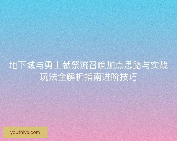地下城与勇士献祭流召唤加点思路与实战玩法全解析指南进阶技巧
