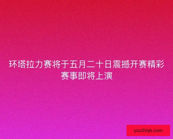环塔拉力赛将于五月二十日震撼开赛精彩赛事即将上演