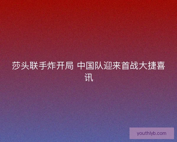 莎头联手炸开局 中国队迎来首战大捷喜讯