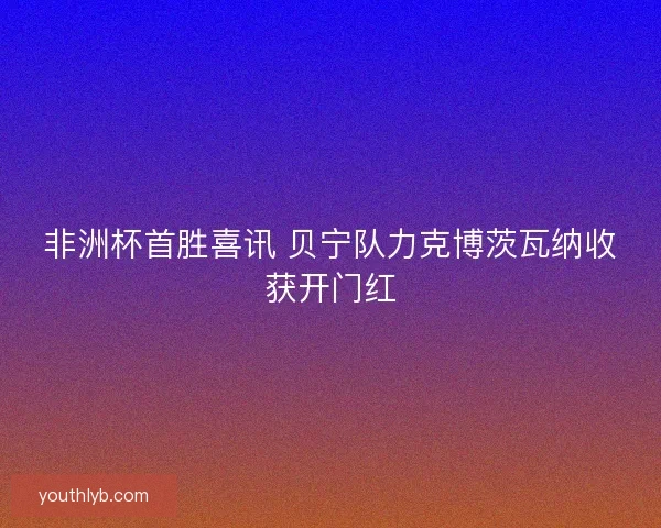 非洲杯首胜喜讯 贝宁队力克博茨瓦纳收获开门红