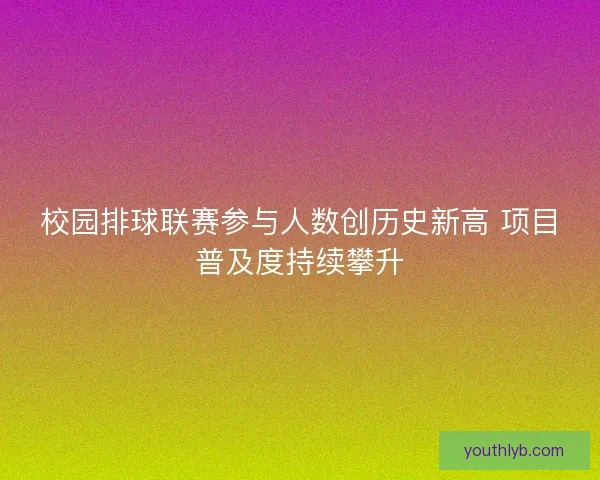 校园排球联赛参与人数创历史新高 项目普及度持续攀升 校园排球联赛参与人数创历史新高 项目普及度持续攀升
