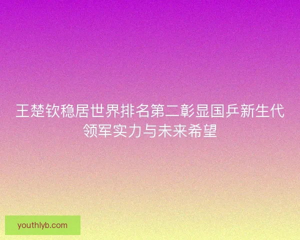 王楚钦稳居世界排名第二彰显国乒新生代领军实力与未来希望