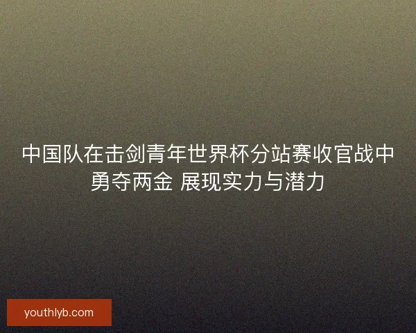 中国队在击剑青年世界杯分站赛收官战中勇夺两金 展现实力与潜力