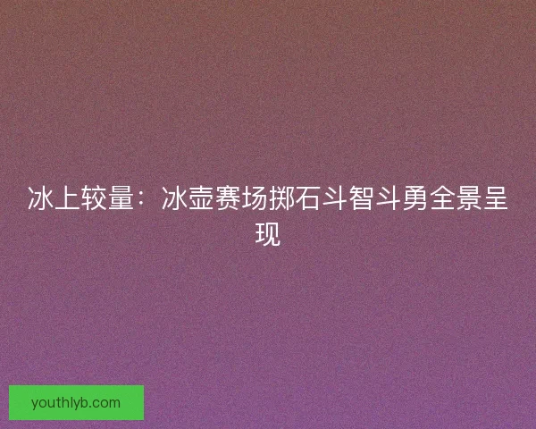 冰上较量：冰壶赛场掷石斗智斗勇全景呈现