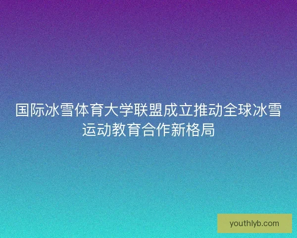 国际冰雪体育大学联盟成立推动全球冰雪运动教育合作新格局