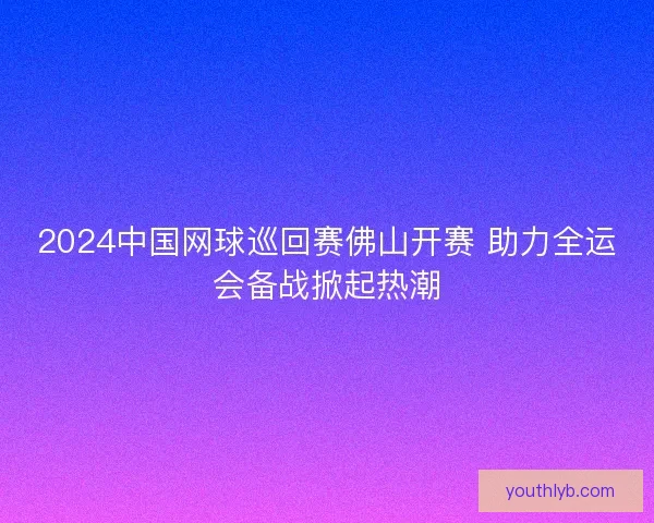 2024中国网球巡回赛佛山开赛 助力全运会备战掀起热潮