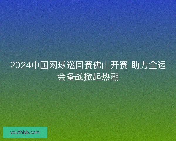 2024中国网球巡回赛佛山开赛 助力全运会备战掀起热潮 2024中国网球巡回赛佛山开赛 助力全运会备战掀起热潮