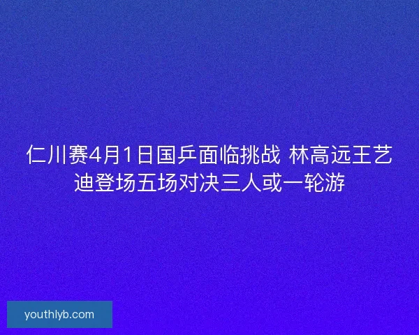 仁川赛4月1日国乒面临挑战 林高远王艺迪登场五场对决三人或一轮游 仁川赛4月1日国乒面临挑战 林高远王艺迪登场五场对决三人或一轮游